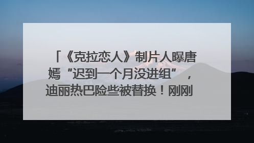 《克拉恋人》制片人曝唐嫣“迟到一个月没进组”，迪丽热巴险些被替换！刚刚，唐嫣方最新发声
