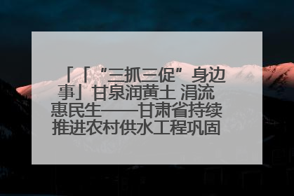 「“三抓三促”身边事」甘泉润黄土 涓流惠民生——甘肃省持续推进农村供水工程巩固提升项目建设