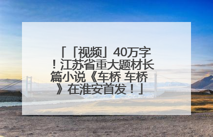 「视频」40万字！江苏省重大题材长篇小说《车桥 车桥》在淮安首发！
