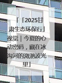 「2025甘肃生态环保行」视觉｜今夏的心动密码，藏在冰沟河的潋滟波光里