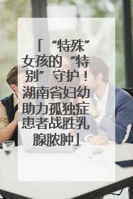 “特殊”女孩的“特别”守护！湖南省妇幼助力孤独症患者战胜乳腺脓肿