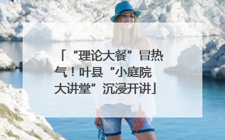 “理论大餐”冒热气！叶县“小庭院 大讲堂”沉浸开讲
