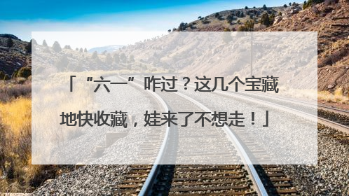 “六一”咋过？这几个宝藏地快收藏，娃来了不想走！