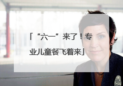 “六一”来了！专业儿童餐飞着来