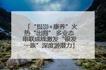 “摄影+康养”火热“出圈” 多业态串联成线激发“银发一族”深度游潜力