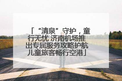 “清泉”守护，童行无忧 济南机场推出专属服务攻略护航儿童旅客畅行空港