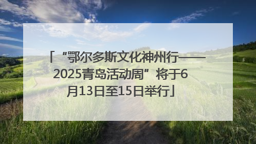 “鄂尔多斯文化神州行——2025青岛活动周”将于6月13日至15日举行
