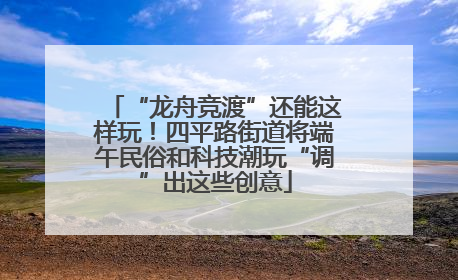 “龙舟竞渡”还能这样玩！四平路街道将端午民俗和科技潮玩“调”出这些创意