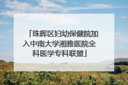 珠晖区妇幼保健院加入中南大学湘雅医院全科医学专科联盟