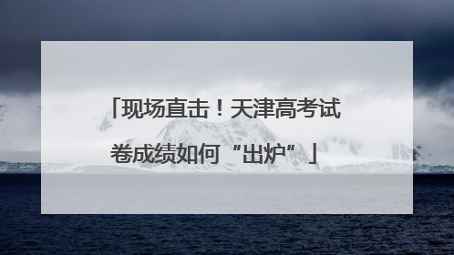 现场直击！天津高考试卷成绩如何“出炉”