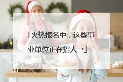 火热报名中，这些事业单位正在招人→