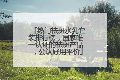 热门祛斑水乳套装排行榜，国家唯一认证的祛斑产品，公认好用平价
