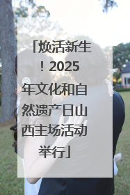 焕活新生！2025年文化和自然遗产日山西主场活动举行