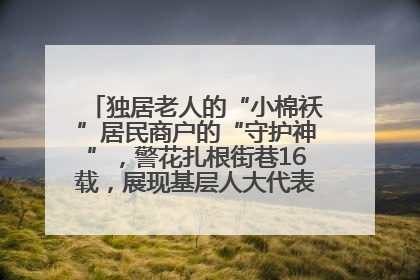独居老人的“小棉袄”居民商户的“守护神”，警花扎根街巷16载，展现基层人大代表的炽热情怀