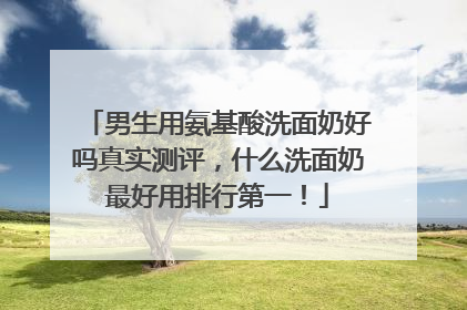 男生用氨基酸洗面奶好吗真实测评，什么洗面奶最好用排行第一！