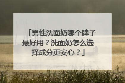 男性洗面奶哪个牌子最好用？洗面奶怎么选择成分更安心？