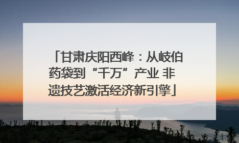 甘肃庆阳西峰：从岐伯药袋到“千万”产业 非遗技艺激活经济新引擎