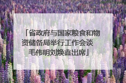 省政府与国家粮食和物资储备局举行工作会谈 毛伟明刘焕鑫出席