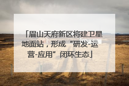 眉山天府新区将建卫星地面站，形成“研发-运营-应用”闭环生态
