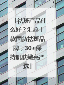 祛斑产品什么好？汇总十款国货祛斑品牌，30+保持肌肤嫩亮严选