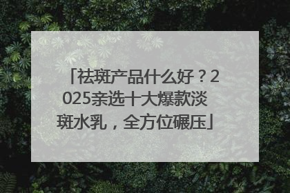 祛斑产品什么好？2025亲选十大爆款淡斑水乳，全方位碾压
