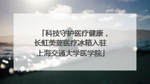 科技守护医疗健康，长虹美菱医疗冰箱入驻上海交通大学医学院