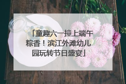 童趣六一撞上端午粽香！滨江外滩幼儿园玩转节日盛宴