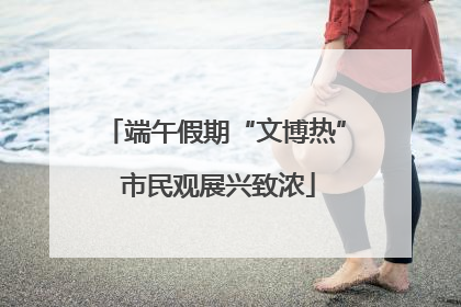 端午假期“文博热” 市民观展兴致浓