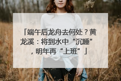 端午后龙舟去何处？黄龙溪：将到水中“沉睡”，明年再“上班”