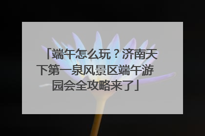 端午怎么玩？济南天下第一泉风景区端午游园会全攻略来了