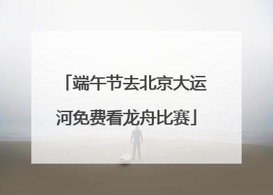 端午节去北京大运河免费看龙舟比赛