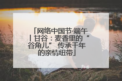 网络中国节·端午丨甘谷：麦香里的“谷角儿” 传承千年的亲情纽带