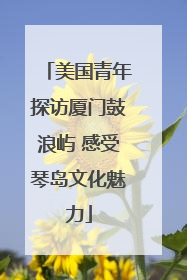 美国青年探访厦门鼓浪屿 感受琴岛文化魅力