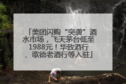 美团闪购“突袭”酒水市场，飞天茅台低至1988元！华致酒行、歌德老酒行等入驻