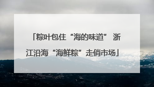 粽叶包住“海的味道” 浙江沿海“海鲜粽”走俏市场