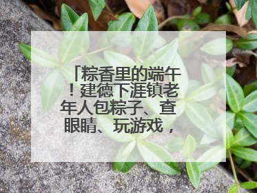 粽香里的端午！建德下涯镇老年人包粽子、查眼睛、玩游戏，幸福拉满～