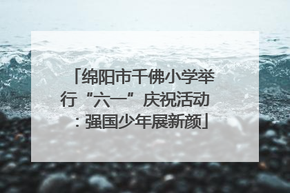 绵阳市千佛小学举行“六一”庆祝活动：强国少年展新颜