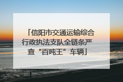 信阳市交通运输综合行政执法支队全链条严查“百吨王”车辆