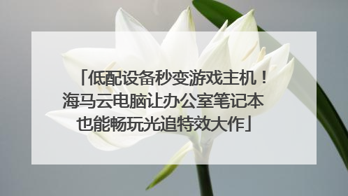 低配设备秒变游戏主机！海马云电脑让办公室笔记本也能畅玩光追特效大作