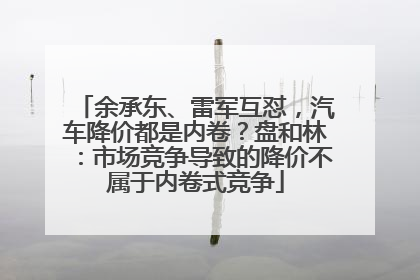 余承东、雷军互怼，汽车降价都是内卷？盘和林：市场竞争导致的降价不属于内卷式竞争