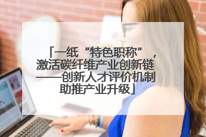 一纸“特色职称”，激活碳纤维产业创新链——创新人才评价机制 助推产业升级