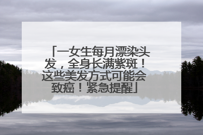 一女生每月漂染头发，全身长满紫斑！这些美发方式可能会致癌！紧急提醒