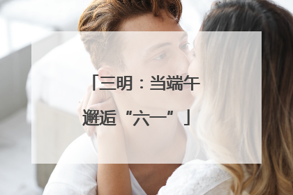 三明：当端午邂逅“六一”