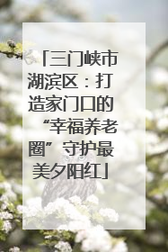 三门峡市湖滨区：打造家门口的“幸福养老圈”守护最美夕阳红