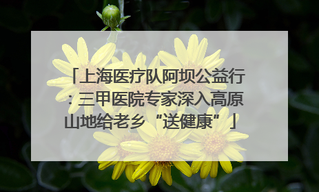 上海医疗队阿坝公益行：三甲医院专家深入高原山地给老乡“送健康”