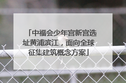 中福会少年宫新宫选址黄浦滨江，面向全球征集建筑概念方案