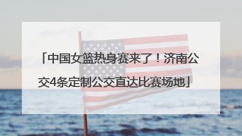 中国女篮热身赛来了！济南公交4条定制公交直达比赛场地