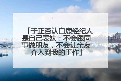 于正否认白鹿经纪人是自己表妹：不会跟同事做朋友，不会让亲友介入到我的工作