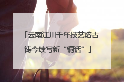 云南江川千年技艺熔古铸今续写新“铜话”