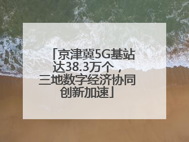 京津冀5G基站达38.3万个，三地数字经济协同创新加速